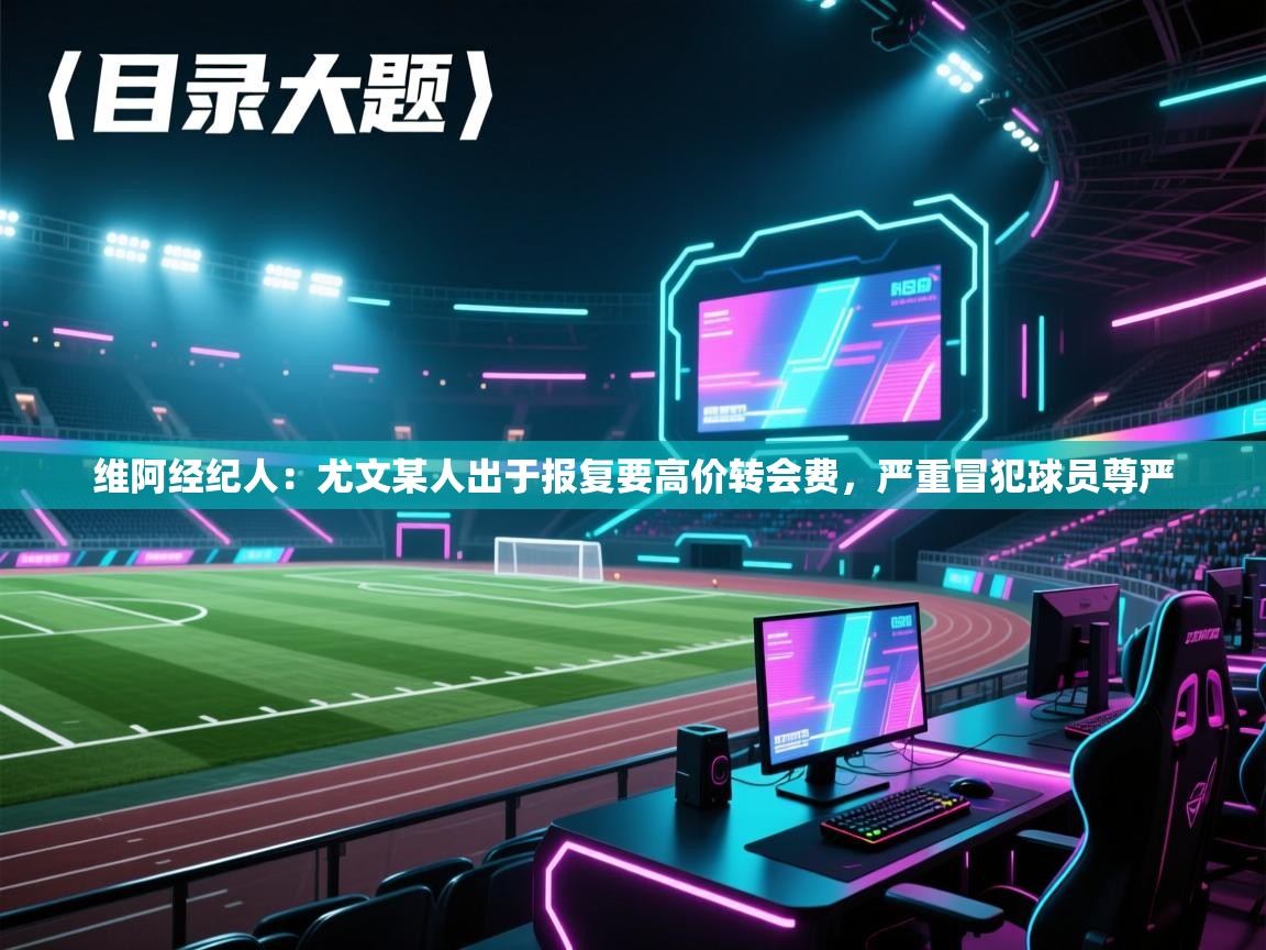 维阿经纪人:尤文某人出于报复要高价转会费,严重冒犯球员尊严 第1张