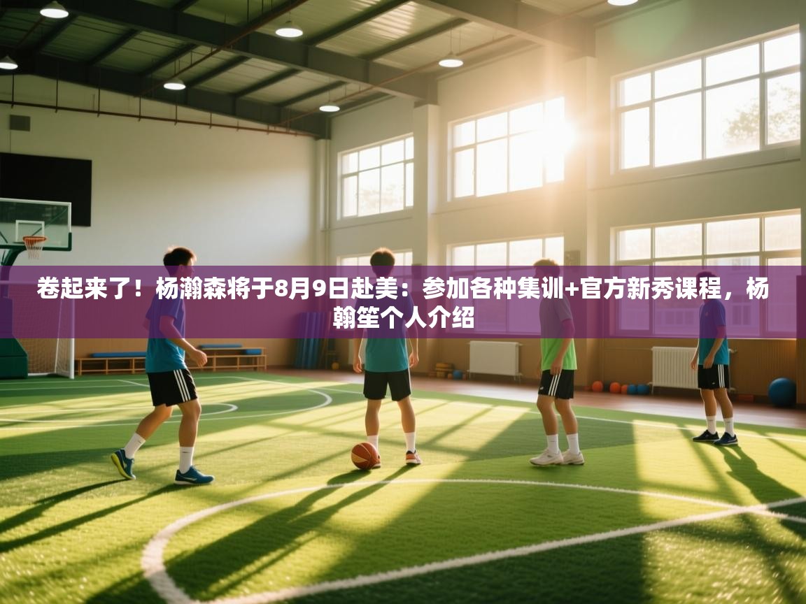 卷起来了！杨瀚森将于8月9日赴美：参加各种集训+官方新秀课程，杨翰笙个人介绍  第1张