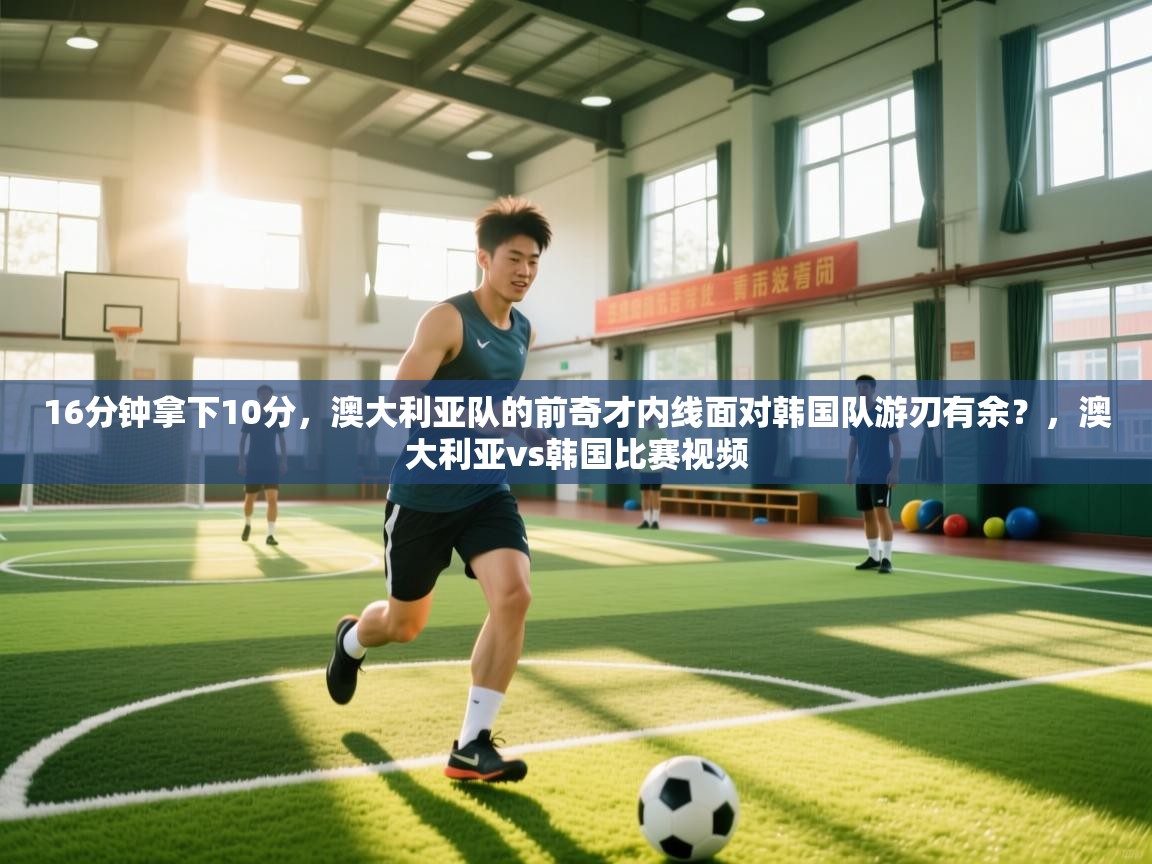 16分钟拿下10分，澳大利亚队的前奇才内线面对韩国队游刃有余？，澳大利亚vs韩国比赛视频